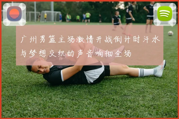 广州男篮主场激情开战倒计时汗水与梦想交织的声音响彻全场