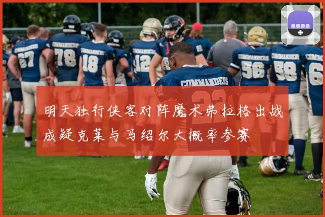 明天独行侠客对阵魔术弗拉格出战成疑克莱与马绍尔大概率参赛