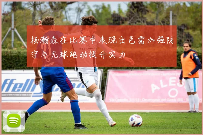 杨瀚森在比赛中表现出色需加强防守与无球跑动提升实力