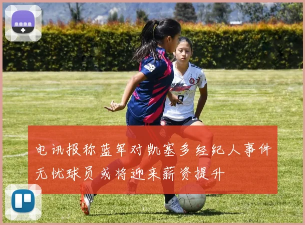 电讯报称蓝军对凯塞多经纪人事件无忧球员或将迎来薪资提升