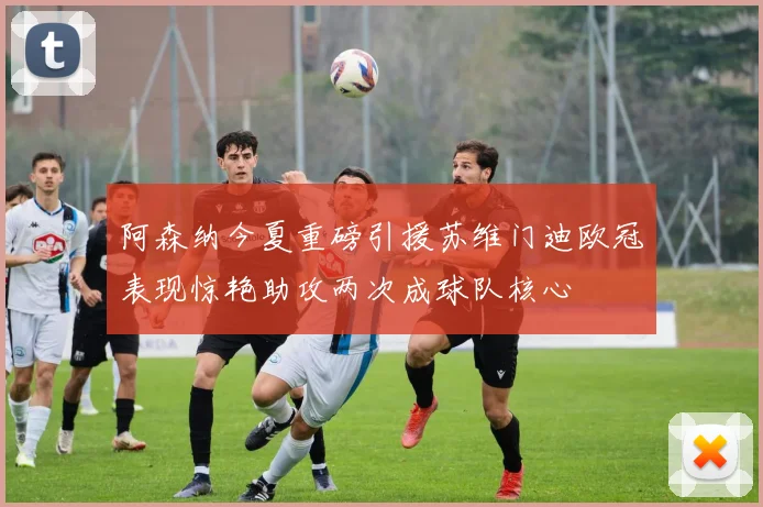 阿森纳今夏重磅引援苏维门迪欧冠表现惊艳助攻两次成球队核心