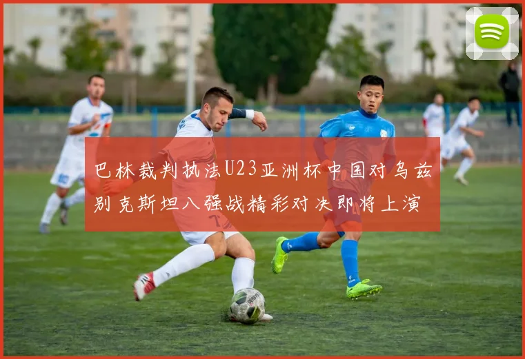 巴林裁判执法U23亚洲杯中国对乌兹别克斯坦八强战精彩对决即将上演