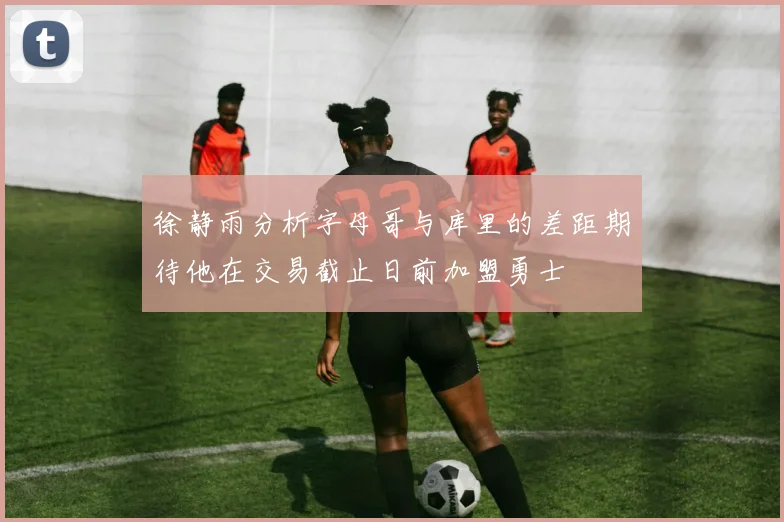 徐静雨分析字母哥与库里的差距期待他在交易截止日前加盟勇士
