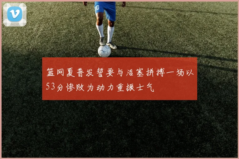 篮网夏普发誓要与活塞拼搏一场以53分惨败为动力重振士气
