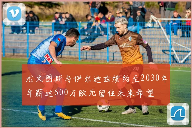 尤文图斯与伊尔迪兹续约至2030年年薪达600万欧元留住未来希望