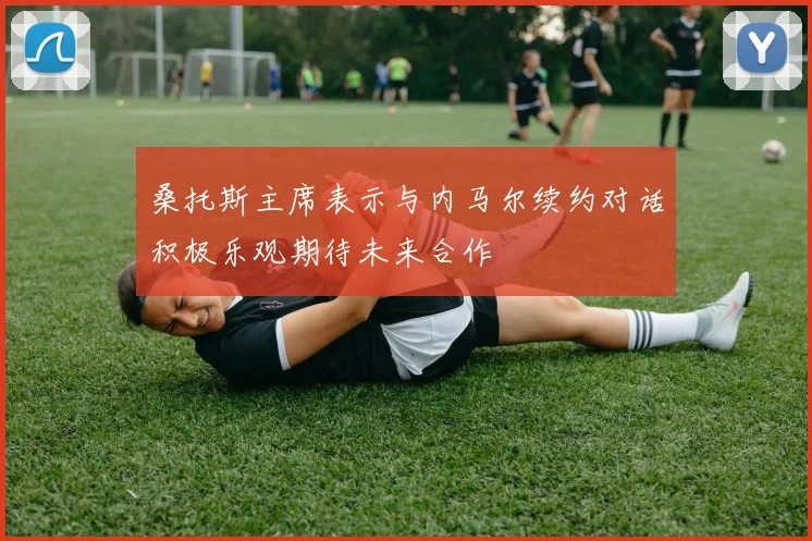 桑托斯主席表示与内马尔续约对话积极乐观期待未来合作