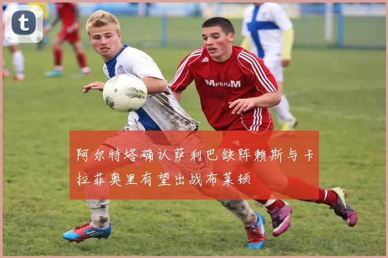 阿尔特塔确认萨利巴缺阵赖斯与卡拉菲奥里有望出战布莱顿