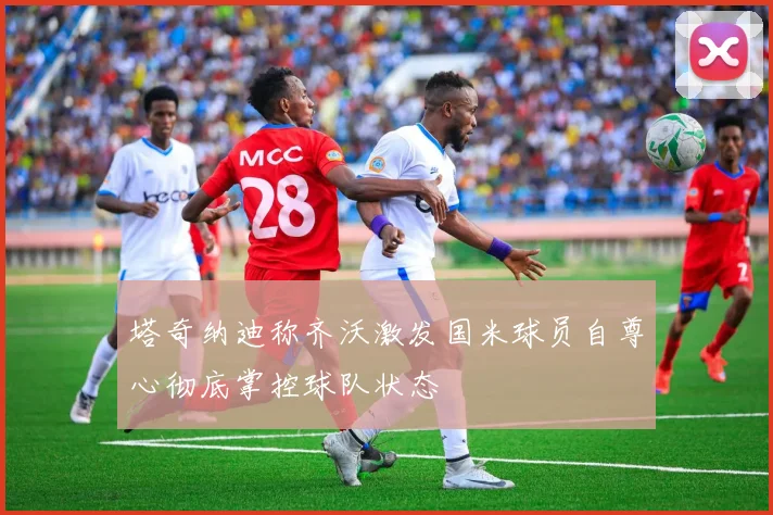 塔奇纳迪称齐沃激发国米球员自尊心彻底掌控球队状态