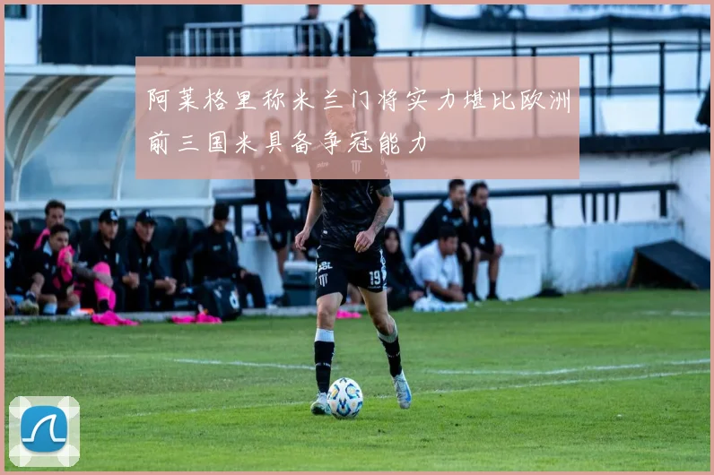 阿莱格里称米兰门将实力堪比欧洲前三国米具备争冠能力