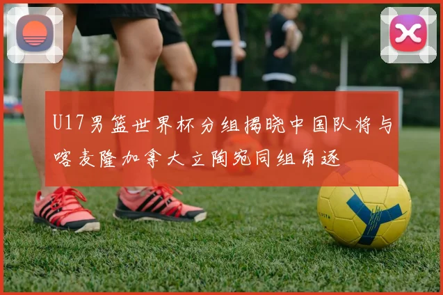 U17男篮世界杯分组揭晓中国队将与喀麦隆加拿大立陶宛同组角逐