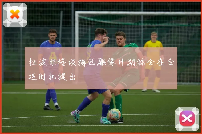 拉波尔塔谈梅西雕像计划称会在合适时机提出