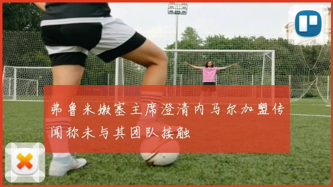 弗鲁米嫩塞主席澄清内马尔加盟传闻称未与其团队接触