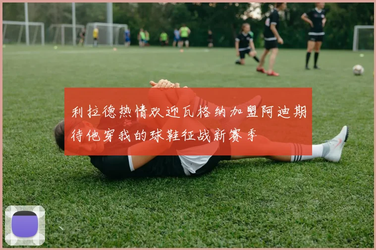 利拉德热情欢迎瓦格纳加盟阿迪期待他穿我的球鞋征战新赛季
