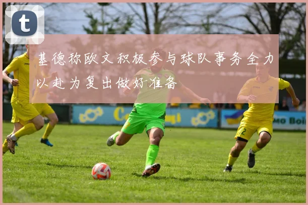 基德称欧文积极参与球队事务全力以赴为复出做好准备