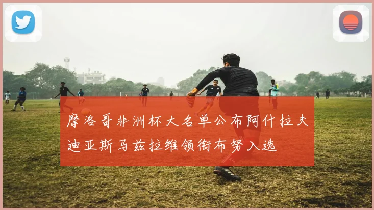 摩洛哥非洲杯大名单公布阿什拉夫迪亚斯马兹拉维领衔布努入选