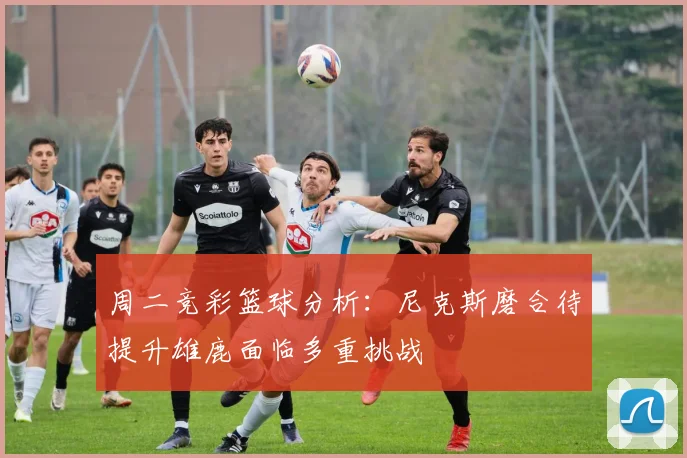 周二竞彩篮球分析：尼克斯磨合待提升雄鹿面临多重挑战