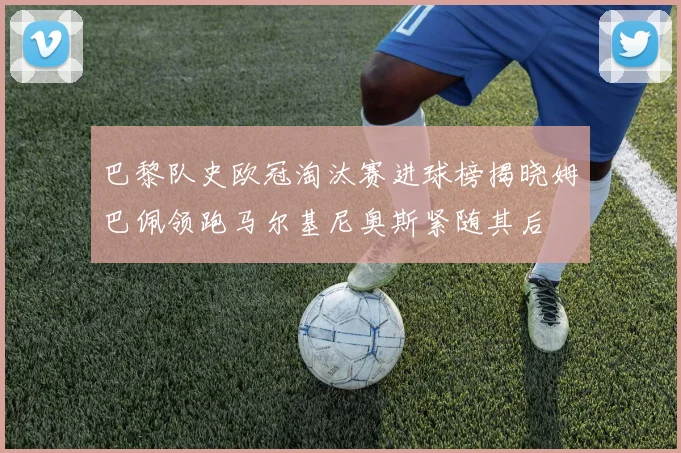 巴黎队史欧冠淘汰赛进球榜揭晓姆巴佩领跑马尔基尼奥斯紧随其后
