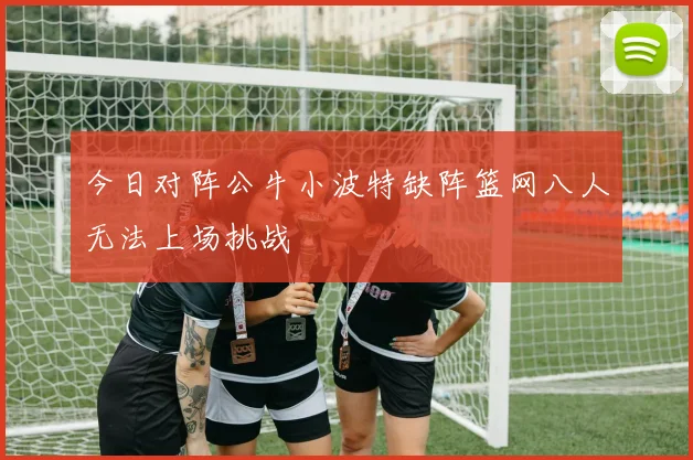 今日对阵公牛小波特缺阵篮网八人无法上场挑战