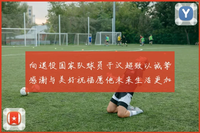 向退役国家队球员于汉超致以诚挚感谢与美好祝福愿他未来生活更加精彩