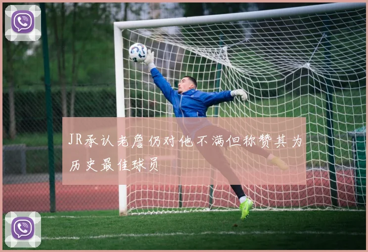 JR承认老詹仍对他不满但称赞其为历史最佳球员
