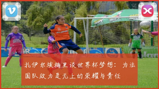 扎伊尔埃梅里谈世界杯梦想：为法国队效力是无上的荣耀与责任