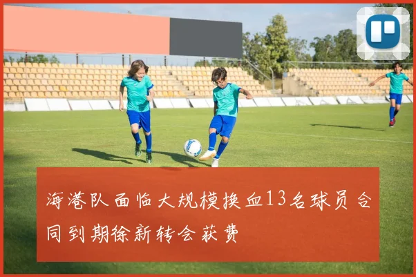 海港队面临大规模换血13名球员合同到期徐新转会获费