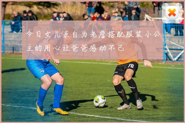 今日女儿亲自为老詹搭配服装小公主的用心让爸爸感动不已