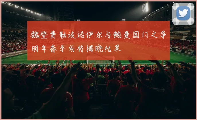 魏登费勒谈诺伊尔与鲍曼国门之争明年春季或将揭晓结果