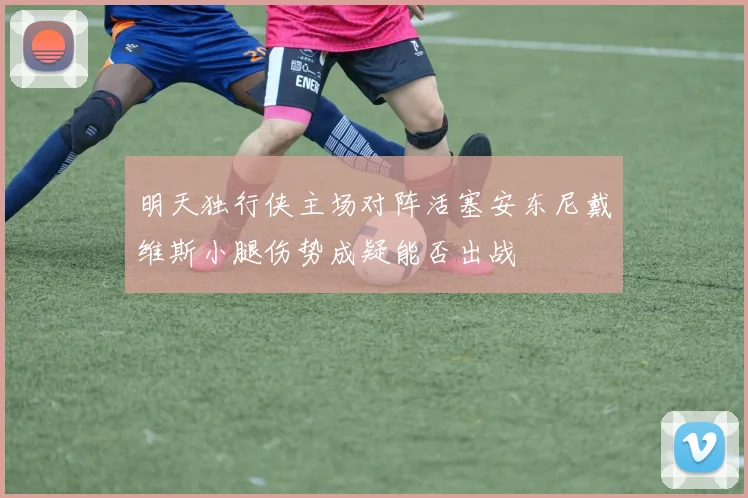明天独行侠主场对阵活塞安东尼戴维斯小腿伤势成疑能否出战