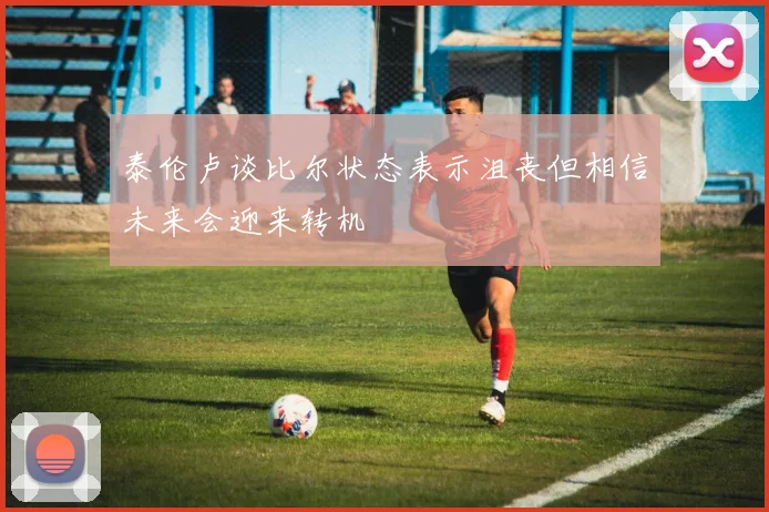 泰伦卢谈比尔状态表示沮丧但相信未来会迎来转机
