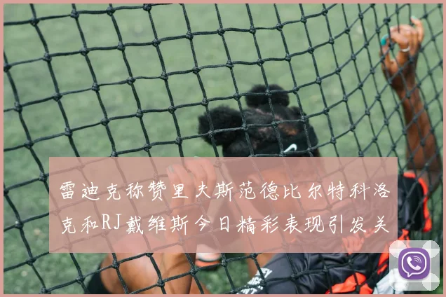 雷迪克称赞里夫斯范德比尔特科洛克和RJ戴维斯今日精彩表现引发关注