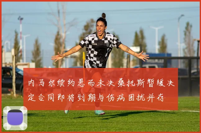 内马尔续约悬而未决桑托斯暂缓决定合同即将到期与伤病困扰并存