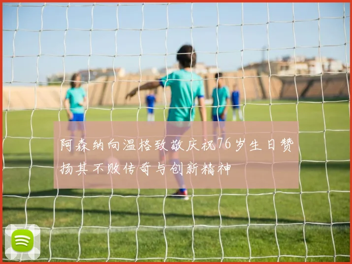 阿森纳向温格致敬庆祝76岁生日赞扬其不败传奇与创新精神
