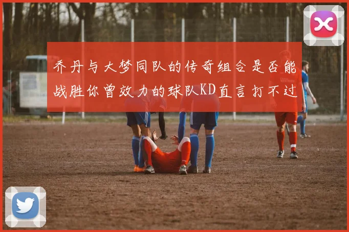 乔丹与大梦同队的传奇组合是否能战胜你曾效力的球队KD直言打不过实在太疯狂