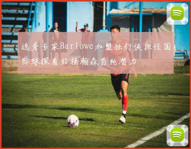 选秀专家Barlowe加盟独行侠担任国际球探看好杨瀚森首轮潜力