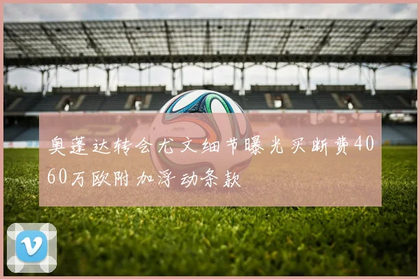 奥蓬达转会尤文细节曝光买断费4060万欧附加浮动条款