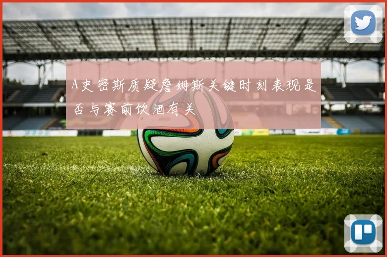 A史密斯质疑詹姆斯关键时刻表现是否与赛前饮酒有关