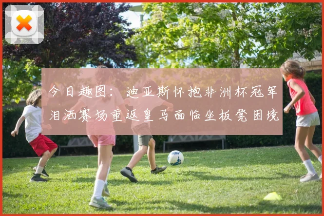 今日趣图：迪亚斯怀抱非洲杯冠军泪洒赛场重返皇马面临坐板凳困境