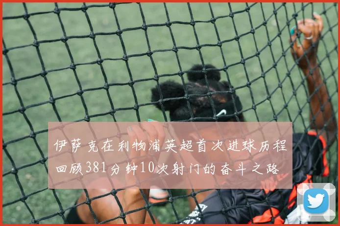 伊萨克在利物浦英超首次进球历程回顾381分钟10次射门的奋斗之路