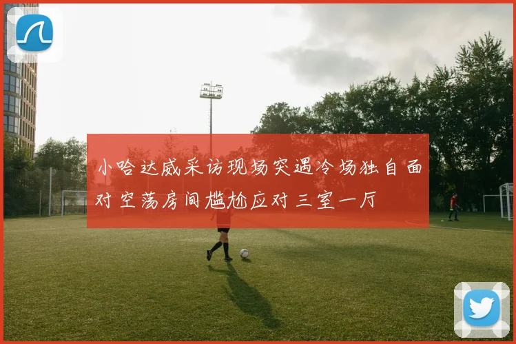 小哈达威采访现场突遇冷场独自面对空荡房间尴尬应对三室一厅