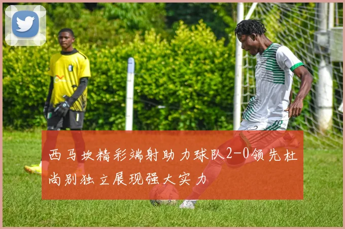 西马坎精彩端射助力球队2-0领先杜尚别独立展现强大实力
