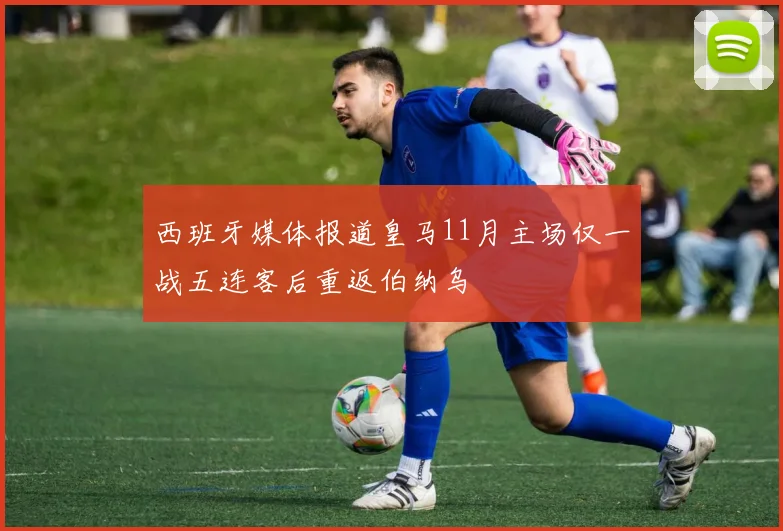 西班牙媒体报道皇马11月主场仅一战五连客后重返伯纳乌