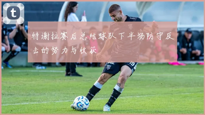 特谢拉赛后总结球队下半场防守反击的努力与收获